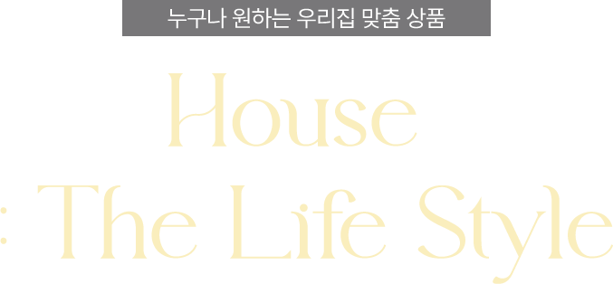 누구나 원하는 우리집 맞춤 상품, House : The Life Style